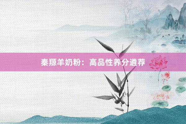 秦羱羊奶粉：高品性养分遴荐