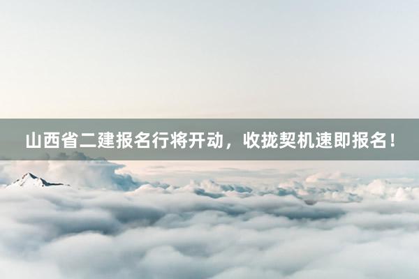 山西省二建报名行将开动，收拢契机速即报名！